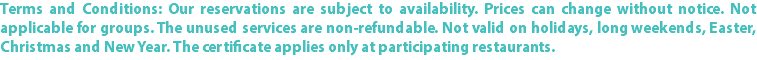 Terms and Conditions: Our reservations are subject to availability. Prices can change without notice. Not applicable for groups. The unused services are non-refundable. Not valid on holidays, long weekends, Easter, Christmas and New Year. The certificate applies only at participating restaurants.